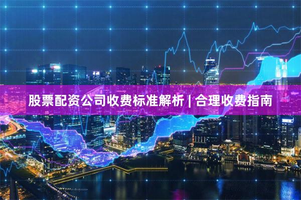 股票配资公司收费标准解析 | 合理收费指南