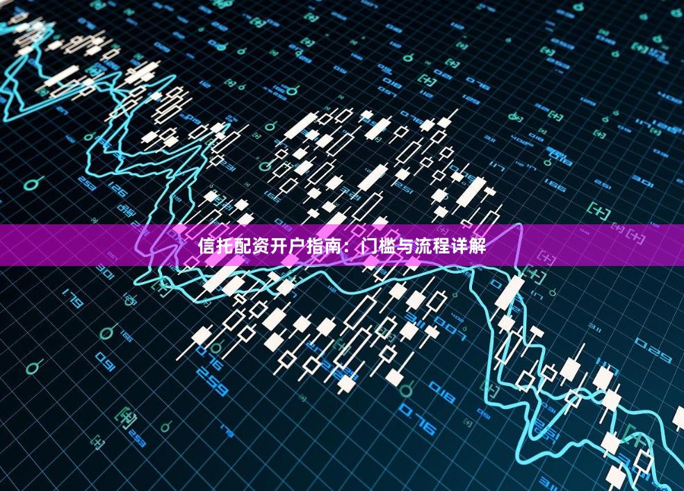 信托配资开户指南：门槛与流程详解